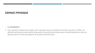 ESPACE PHYSIQUE
• La ventilation :
 Pour garantir l’asepsie de la salle, il est important que la ventilation soit bien assurée. En effet, cet
élément technique va permettre l’évacuation des particules situées dans la salle d’opérations tout en
garantissant le confort du patient et du personnel de santé.
 
