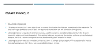 ESPACE PHYSIQUE
 ÉCLAIRAGE D’AMBIANCE
 L’éclairage d’ambiance n’a pour objectif que la correcte illumination des diverses zones dans le bloc opératoire. Ce
sera l’éclairage opératoire qui aura pour but la parfaite illumination lors des opérations chirurgicales.
 L’éclairage naturel sera présent dans la mesure du possible (certaines opérations nécessitent un état de semi-
obscurité, notamment les endoscopies). Cette sorte d’éclairage permet une illumination uniforme, un confort visuel
apprécié par toute l’équipe chirurgicale afin de permettre de garder la notion du temps.
 L’éclairage au néon est aussi admissible, mais il faut tenir en compte qu’il peut perturber les appareils de mesure
électro-physiologiques étant donné les ondes radioélectriques émises.
 