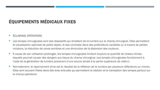 ÉQUIPEMENTS MÉDICAUX FIXES
 ÉCLAIRAGE OPÉRATOIRE
 Les lampes chirurgicales sont des dispositifs qui émettent de la lumière sur le champ chirurgical. Elles permettent
la visualisation optimale de petits objets, le bas contraste dans des profondeurs variables ou à travers de petites
incisions, la réduction de zones sombres et une diminution de la distorsion des couleurs.
 À cause de son utilisation prolongée, les lampes chirurgicales limitent toujours la quantité de chaleur émise,
laquelle pourrait causer des dangers aux tissus du champ chirurgical. Les lampes chirurgicales fonctionnent à
l’aide de la génération de lumière provenant d’une source située à la partie supérieure de celle-ci.
 Normalement, le rayonnement émis est le résultat de la réflexion de la lumière par plusieurs réflecteurs ou miroirs.
Elles sont souvent fixées dans des bras articulés qui permettent la rotation et la translation des lampes partout sur
le champ opératoire
 