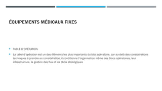 ÉQUIPEMENTS MÉDICAUX FIXES
 TABLE D’OPÉRATION
 La table d’opération est un des éléments les plus importants du bloc opératoire, car au-delà des considérations
techniques à prendre en considération, il conditionne l’organisation même des blocs opératoires, leur
infrastructure, la gestion des flux et les choix stratégiques
 
