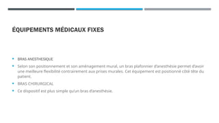 ÉQUIPEMENTS MÉDICAUX FIXES
 BRAS ANESTHESIQUE
 Selon son positionnement et son aménagement mural, un bras plafonnier d’anesthésie permet d’avoir
une meilleure flexibilité contrairement aux prises murales. Cet équipement est positionné côté tête du
patient.
 BRAS CHIRURGICAL
 Ce dispositif est plus simple qu’un bras d’anesthésie.
 