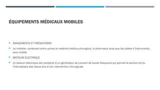 ÉQUIPEMENTS MÉDICAUX MOBILES
 RANGEMENTS ET PRÉSENTOIRS
 Le mobilier, contenant entre autres le matériel médico-chirurgical, la pharmacie ainsi que les tables d’instruments,
sera mobile
 BISTOURI ÉLECTRIQUE
 Le bistouri électrique est constitué d’un générateur de courant de haute fréquence qui permet la section et/ou
l’hémostasie des tissus lors d’une intervention chirurgicale
 