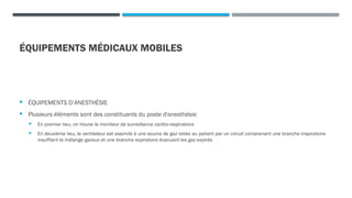 ÉQUIPEMENTS MÉDICAUX MOBILES
 ÉQUIPEMENTS D’ANESTHÉSIE
 Plusieurs éléments sont des constituants du poste d'anesthésie
 En premier lieu, on trouve le moniteur de surveillance cardio-respiratoire
 En deuxième lieu, le ventilateur est assimilé à une source de gaz reliée au patient par un circuit comprenant une branche inspiratoire
insufflant le mélange gazeux et une branche expiratoire évacuant les gaz expirés
 