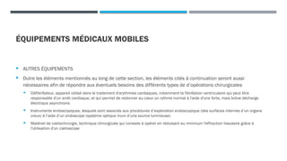 ÉQUIPEMENTS MÉDICAUX MOBILES
 AUTRES ÉQUIPEMENTS
 Outre les éléments mentionnés au long de cette section, les éléments cités à continuation seront aussi
nécessaires afin de répondre aux éventuels besoins des différents types de d’opérations chirurgicales
 Défibrillateur, appareil utilisé dans le traitement d'arythmies cardiaques, notamment la fibrillation ventriculaire qui peut être
responsable d'un arrêt cardiaque, et qui permet de redonner au cœur un rythme normal à l'aide d'une forte, mais brève décharge
électrique asynchrone.
 Instruments endoscopiques, lesquels sont associés aux procédures d’exploration endoscopique (des surfaces internes d’un organe
creux) à l’aide d’un endoscope (système optique muni d’une source lumineuse)
 Matériel de cœliochirurgie, technique chirurgicale qui consiste à opérer en réduisant au minimum l'effraction tissulaire grâce à
l'utilisation d'un cœlioscope
 