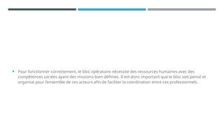  Pour fonctionner correctement, le bloc opératoire nécessite des ressources humaines avec des
compétences variées ayant des missions bien définies. Il est donc important que le bloc soit pensé et
organisé pour l’ensemble de ces acteurs afin de faciliter la coordination entre ces professionnels.
 