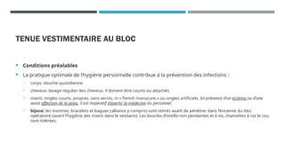 TENUE VESTIMENTAIRE AU BLOC
 Conditions préalables
 La pratique optimale de l’hygiène personnelle contribue à la prévention des infections :
• corps: douche quotidienne
• cheveux: lavage régulier des cheveux. il doivent être courts ou attachés
• mains: ongles courts, propres, sans vernis, ni « french manucure » ou ongles artificiels. En présence d’un eczéma ou d’une
autre affection de la peau, il est impératif d’avertir la médecine du personnel.
• bijoux: les montres, bracelets et bagues (alliance y compris) sont retirés avant de pénétrer dans l’enceinte du bloc
opératoire (avant l’hygiène des mains dans le vestiaire). Les boucles d’oreille non pendantes et à vis, chainettes à ras le cou
sont tolérées.
 