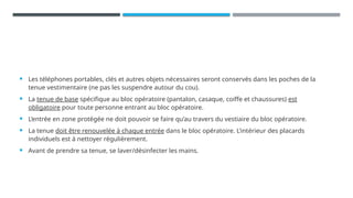  Les téléphones portables, clés et autres objets nécessaires seront conservés dans les poches de la
tenue vestimentaire (ne pas les suspendre autour du cou).
 La tenue de base spécifique au bloc opératoire (pantalon, casaque, coiffe et chaussures) est
obligatoire pour toute personne entrant au bloc opératoire.
 L’entrée en zone protégée ne doit pouvoir se faire qu’au travers du vestiaire du bloc opératoire.
 La tenue doit être renouvelée à chaque entrée dans le bloc opératoire. L’intérieur des placards
individuels est à nettoyer régulièrement.
 Avant de prendre sa tenue, se laver/désinfecter les mains.
 
