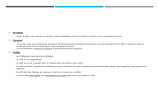  Pantalon
• serré à la taille et de longueur au ras de la cheville (idéalement serré à la cheville) ; ne doit en aucun cas trainer par terre.
 Casaque
• à manche courte. Lors de chirurgie de classe I, elle doit être portée à l’intérieur du pantalon et ce dernier doit être bien fixé à la taille pour éviter la
suspension dans l’air des squames de la peau provenant du torse.
les sous-vêtements ne doivent pas dépasser la tenue de base du bloc opératoire.
 Coiffes
• port obligatoire dans les zones protégées ;
• la coiffe sera à usage unique
• la coiffe sera mise et ajustée dans le vestiaire avant de pénétrer dans le bloc ;
• la coiffe (charlotte / cagoule) doit envelopper toute la chevelure ainsi que le système pileux facial (barbe) si besoin, pour empêcher la propagation de
squames
• la coiffe doit être changée au minimum 1x/j et plus si besoin (ex. souillée).
• Le personnel doit procéder à une désinfection des mains après avoir mis et retiré la coiffe.
 