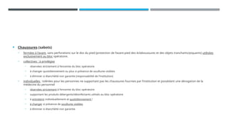  Chaussures (sabots)
• fermées à l’avant, sans perforations sur le dos du pied (protection de l’avant-pied des éclaboussures et des objets tranchants/piquants) utilisées
exclusivement au bloc opératoire.
• collectives : à privilégier
• réservées strictement à l’enceinte du bloc opératoire
• à changer quotidiennement ou plus si présence de souillures visibles
• à éliminer si étanchéité non garantie (responsabilité de l’institution)
• individuelles : tolérées pour les personnes ne supportant pas les chaussures fournies par l’institution et possédant une dérogation de la
médecine du personnel
• réservées strictement à l’enceinte du bloc opératoire
• supportant les produits détergents/désinfectants utilisés au bloc opératoire
• à entretenir individuellement et quotidiennement !
• à changer si présence de souillures visibles
• à éliminer si étanchéité non garantie
 