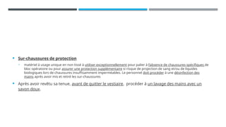  Sur-chaussures de protection
• matériel à usage unique en non tissé à utiliser exceptionnellement pour palier à l’absence de chaussures spécifiques de
bloc opératoire ou pour assurer une protection supplémentaire si risque de projection de sang et/ou de liquides
biologiques lors de chaussures insuffisamment imperméables. Le personnel doit procéder à une désinfection des
mains après avoir mis et retiré les sur-chaussures
 Après avoir revêtu sa tenue, avant de quitter le vestiaire, procéder à un lavage des mains avec un
savon doux.
 