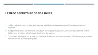 LE BLOC OPERATOIRE DE NOS JOURS
 Le bloc opératoire est un pôle technique de l’établissement qui nécessite d’être rigoureusement
organisé.
 Il est primordial que les différents circuits en chirurgie (circuit patient, matériel et personnel) soient
établis avec précision afin d’assurer la sécurité du patient.
 Concernant sa disposition, le bloc est constitué de plusieurs zones soumises à différentes organisations
en fonction des activités pratiquées
 