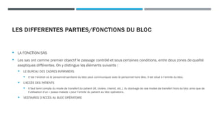 LES DIFFERENTES PARTIES/FONCTIONS DU BLOC
 LA FONCTION SAS
 Les sas ont comme premier objectif le passage contrôlé et sous certaines conditions, entre deux zones de qualité
aseptiques différentes. On y distingue les éléments suivants :
 LE BUREAU DES CADRES INFIRMIERS
 C’est l’endroit où le personnel sanitaire du bloc peut communiquer avec le personnel hors bloc. Il est situé à l’entrée du bloc.
 L’ACCÈS DES PATIENTS
 Il faut tenir compte du mode de transfert du patient (lit, civière, chariot, etc.), du stockage de ces modes de transfert hors du bloc ainsi que de
l’utilisation d’un « passe-malade » pour l’entrée du patient au bloc opératoire.
 VESTIAIRES D’ACCÈS AU BLOC OPÉRATOIRE
 