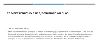 LES DIFFERENTES PARTIES/FONCTIONS DU BLOC
 LA FONCTION STÉRILISATION
 Il faut prévoir dans le bloc opératoire un endroit pour le nettoyage, la désinfection et la stérilisation. D’une part, les
éléments à nettoyer et à désinfecter sont les équipements mobiles courants des salles d’opérations ainsi que des
équipements biomédicaux tels que microscopes, ventilateurs ou moniteurs. En ce qui concerne les instruments
chirurgicaux, ceux-ci vont rejoindre la stérilisation après avoir été enfermés dans des bacs de trempage.
 