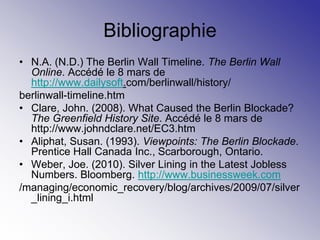 Bibliographie
• N.A. (N.D.) The Berlin Wall Timeline. The Berlin Wall
  Online. Accédé le 8 mars de
  http://www.dailysoft.com/berlinwall/history/
berlinwall-timeline.htm
• Clare, John. (2008). What Caused the Berlin Blockade?
  The Greenfield History Site. Accédé le 8 mars de
  http://www.johndclare.net/EC3.htm
• Aliphat, Susan. (1993). Viewpoints: The Berlin Blockade.
  Prentice Hall Canada Inc., Scarborough, Ontario.
• Weber, Joe. (2010). Silver Lining in the Latest Jobless
  Numbers. Bloomberg. http://www.businessweek.com
/managing/economic_recovery/blog/archives/2009/07/silver
  _lining_i.html
 