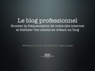 Le blog professionnel
Booster la fréquentation de votre site internet
   et ﬁdéliser vos clients en créant un blog



       WebSchool du Jura - 31 mai 2010 - Saint-Claude
 