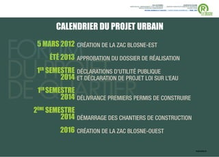 ®
                                                                 VILLE DE RENNES                            QUARTIER DU BLOSNE
                                  DIRECTION DE L'AMENAGEMENT ET DE L'URBANISME     / MISSION D’ARCHITECTE-URBANISTE-PAYSAGISTE
                                              SERVICE OPERATION D’AMENAGEMENT                                    ACCORD-CADRE



                                                                                                                                 Le blosne
                                                      ANTOINE GRUMBACH ET ASSOCIÉS > AGENCE RONAN DESORMEAUX > AVRIL 2013




       CALENDRIER DU PROJET URBAIN
 5 MARS 2012 CRÉATION DE LA ZAC BLOSNE-EST
   MA
   MARS 201 CR
     ÉTÉ 2013 APPROBATION DU DOSSIER DE RÉALISATION
            3 AP ROBATION
              AP
               PPROBA

 1ER SEMESTRE DÉCLARATIONS D’UTILITÉ PUBLIQUE
     SEMESTRE DÉCLARATIONS
      EMEST    ÉCLA
                  L    ON
          0
         2014 ET DÉCLARATION DE PROJET LOI SUR L’EAU
               T DÉCLARATIO
                  ÉCLARAT ON
                    CL    O     PROJ

 1ER SEMESTRE
  E
     SEMES RE
      EMEST
         2014 DÉLIVRANCE PREMIERS PERMIS DE CONSTRUIRE
              DÉLIVRANCE PREMIERS PE
                 IVRA     REMI

2ÈME SEMESTRE
         2014 DÉMARRAGE DES CHANTIERS DE CONSTRUCTION
         2016 CRÉATION DE LA ZAC BLOSNE-OUEST

                                                                                                                            PLAN GUIDE V5   . 40
 