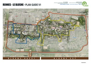®
                                                                                                                                                                                                                                                                                                     VILLE DE RENNES                                                                                  QUARTIER DU BLOSNE
                                                                                                                                                                                                                                                                      DIRECTION DE L'AMENAGEMENT ET DE L'URBANISME                                                           / MISSION D’ARCHITECTE-URBANISTE-PAYSAGISTE



RENNES -D’ENSEMBLE - PLAN GUIDE V1
 V5 PLAN LE BLOSNE
                                                                                                                                                                                                                                                                                  SERVICE OPERATION D’AMENAGEMENT                                                                                          ACCORD-CADRE



                                                                                                                                                                                                                                                                                                                                                                                                                                Le blosne
                                                                                                                                                                                                                                                                                                        ANTOINE GRUMBACH ET ASSOCIÉS > AGENCE RONAN DESORMEAUX > AVRIL 2013




                                 FRÉVILLE                                                                    ITALIE                                                                                         PAYS-BAS                                                                  ZAGREB                                                                                                                               HAUTES OURMES



                                                             SAVARY                                                      STM                                                               TRIANGLE                                                                                                 LE BLOSNE
                                                                                                                                                                                                                  Square
                                                                                                                                                                                                                 du Comier
                                                                                                                                                                                                                                                                                                                                                                                                                                         LA POTERIE
                                                                                                                                                                                                                                                                                          Square




                                                                                                                                                                                                                                                                                                                                                                                      AVENUE DE POLOGNE
                                                                                                                                                                                                                                                                                       de Slovaquie                                            Centre
                                                                                                                                                                                                                                                Crèche                                                                                       Commercial
                                                                                                                                                                                                                                               H Wallon /             Villa de
                                                                                                                                                                                                                                                Landrel               Moravie

                                                                                                                                                           Complexe Sportif
                                                                                                                                                            La Binquenais                                                                                                                                                                                    Carré de
                                                                                                                                                                                                                                                                                                                                           Jard de
                                                                                                                                          Crèche                                                                                                                                                                                          L’Escalier          Saxe
                                                                                                                                         Les Petits                                                                                                                                                     GS
                                                                                                                                           Potes                                                                                                                                                      Guillevic
                                                                                                                                                                                                                           Bibliothèque                                          Jard
                                                                                                                                                                                                                          Centre Culturel                                     Dinariques
                                                                                                                                                                              Square                                        Le Triangle
                                                                  BD LOUIS VOLC
                                                                               LAIR                                                                                            Alexis
                                                                                                                                                                                                                                                                                        Place de                                     Bosquets
                                                                                                                                                                                                                      Pôle Social Le Blosne
                                                                                                                                         BD LOUIS VOLC
                                                                                                                                                                              Le Strat                                                                             Square              Monténégro                                     Slaves                    Le Landrel
                                                                                                                                                      LAIR                                                                Mairie de Quartier                      de Bosnie
                                                                                                                                                                                                                      BD YOUGOSLA                                                                         Halle
                                                                                                                                                                                                                                   VIE
                                                                                                                                                                          Police                                                                                                                       Equipement
                                                              Centre Alain                                                                             St-Benoît
                                                                Savary                                                                                                                                                                                    Conservatoire                                                                            Square de
                                                                                                                                                                                                                                                           de musique               PLACE                                                           Galicie
                                                                                                                                                                                                                                                                                   ZAGREB
                                                                                                                                                                                                                          Place de Serbie                                                                                   BOULEVARD YOUG
                                                                                        Crèche                                                                                                                                                                                                                                            OSLAVIE
               LE




                                                                                      Les Champs
       AVENUE HENRI FRÉVIL




                                                                 Jardins                                                                                                   Square
                             RUE D’ESPAGN                                              d’Andorre                                                                         des Grisons
                                         E                      d’Andorre
                                                                                                                                                          GS                                                                                                                          Place
                                                                                                                                                      Saint-Armel                                                                 Jeux Dalmates
                                                                                                                         RUE DE SUISSE                                                                                                                                               du Banat                                                Place
                                                                                                     Centre                                                                                                                                                                                                                                  Prague
                                                                                                   Commercial
                                                                                                     Italie                                                                                                                                   Gym
                                                                                                                                                                                                                                                      GS                         Torigné
                                                                                                                                                                                               BAS




                                                                                                                                                                                                                                                    Torigné
                                                                                                    Italie
                                                                                                                                                                                         AVENUE DES PAYS-




                                                                 Jardins             Place                                                                                                                                                                                                                                  Square de              Square de
                                               Jeux                                                                                                                                                                                                                                                                        Transylvanie
                                                                                                                                                                                                                                                                                                         RUE DE ROUMANIE




                                                              d’Andalousie        de Syracuse                                                                                                                                                          Place de                                                                                    Poméranie
                                            d’Altamira                                                                                                                                                             Square                                                                                                                                         AVENUE DE POLOGNE
             Jardins                                                                                                                                                                                                                                   Torigné          Parc des
                                                                                                                                                                                                                 de Nimègue
           de Guernica                                                                           Square                                                                                                                                               Centre
                                                                                                                                                                                                                                                                        Balkans                                                                                                                             ST ELISABETH
                                                                                                de Sétubal                                                                                                                                          commercial
                                                                                                                                                                                                                                                     CPAM                                                                             GS
                                                                                                                                                                                                                                                                                                                                     Volga
                                                                                                                                                                                                                                               BD DE BULGARIE                                                                                          Gym
                                                                      GS
                                                                  Pascal Lafaye                                       GS
                                                                                          Centre                    Diwan                                                                                                              Square
                                                                                         culturel                Bro Roazhon                                                                                    Square              de Macédonie
                                            BD DU PORTUGAL                              Islamique                                                                                                               de Soﬁa




                                                                                                                                                                                                                                                                                                                             C.H.U

                                                                        LIT DU BLOSNE




                                                                                                                                                                                                                                                                                                                                                                                                                                PORTE D’ANGERS
PORTE DE NANTES                                                                                     ECOMUSEE                                                                                   CD 82


                             B      L O S N                                       E                    O U E S T                                                                                                                                                     B L O S N E                                                                                                                          E S T

                                                                                                                                                                                                                                                                                                                                                                                                                              PLAN GUIDE V5     .6
 