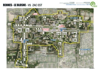 ®
                                                                                                                                                                         VILLE DE RENNES                                  QUARTIER DU BLOSNE
                                                                                                                                          DIRECTION DE L'AMENAGEMENT ET DE L'URBANISME           / MISSION D’ARCHITECTE-URBANISTE-PAYSAGISTE



RENNES - LE BLOSNE - V5 ZAC EST
                                                                                                                                                      SERVICE OPERATION D’AMENAGEMENT                                          ACCORD-CADRE



                                                                                                                                                                                                                                               Le blosne
                                                                                                                                                                       ANTOINE GRUMBACH ET ASSOCIÉS > AGENCE RONAN DESORMEAUX > AVRIL 2013




                                                                                                                            Square                                        Centre
                                                                                    Crèche                               de Slovaquie                                   Commercial
                                                                                   H Wallon /        Villa de
                                                                                    Landrel          Moravie
         Complexe Sportif                                                                                                                                                                Carré de
          La Binquenais                                                Equipement                                                                                         Jard de         Saxe
                                                                                                                                                                         L’Escalier
                                                                                                                                             GS
                                                                                                                                          Guillevic
                                                                  Bibliothèque                                         Jard                                                        Le Landrel
                                                                 Centre Culturel                                    Dinariques
                      Square                                       Le Triangle                                                                                          Bosquets
                                                                                                                              Place de      PARC EN
                       Alexis                                                                                                Monténégro                                  Slaves
                                                                                                         Square                             RESEAU
                      Le Strat                                    Pôle Social Le Blosne
                                                                                                        de Bosnie
                                                                       Mairie de Quartier                                                    Halle
                                                                                                                                          Equipement
                 BD LOUIS VOLCLAIR
                                                                                BD YOUGOSLAVIE
                                                                                                                                                                                      Square de
                 Police                                                                         Conservatoire              PLACE           Le Blosne                                   Galicie
    St-Benoît                                                                                    de musique               ZAGREB             m                     BOULEVARD YOUGOSLAVIE

                                                                     Place de
                                                                      Serbie




                                                                                                                                                                                                        AVENUE DE POLOGNE
                                                                                                                             Place
                     Square                                                                                                 du Banat                                           Place
       GS          des Grisons                                              Jeux Dalmates
                                                                                                  PARC EN                                                                      Prague
   Saint-Armel                                                                                   RESEAU EST
                                                     Triangle                         Gym                              Torigné
                                                           m                                    GS
                                                                                              Torigné

                                                                                                                                                                    Square de         Square de
                                                                                                                                                                   Transylvanie       Poméranie
                                                                                          Place de Torigné
                                     AVENUE DES PAYS-BAS




                                                                                                                                                 RUE DE ROUMANIE




                                                                                                                Parc des
                                                                 Square
                                                                                              Centre
                                                                                                                Balkans                                                                                                     ST. ELISABETH
                                                               de Nimègue
                                                                                            commercial
                                                                                                                                                                         GS
                                                                                                                                                                        Volga
                                                                                               CPAM                                                                                        Gym
       PARC EN
     RESEAU OUEST
                                                                                          BD DE BULGARIE
                                                                Square
                                                                de Soﬁa          Square
                                                                              de Macédonie


                                                                                                                                                           C.H.U



                                                                                                                                                                                                                                          PLAN GUIDE V5   .7
 