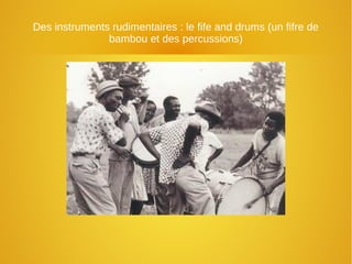 Des instruments rudimentaires : le fife and drums (un fifre de
bambou et des percussions)
 