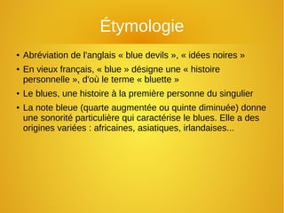 Étymologie
● Abréviation de l'anglais « blue devils », « idées noires »
● En vieux français, « blue » désigne une « histoire
personnelle », d'où le terme « bluette »
● Le blues, une histoire à la première personne du singulier
● La note bleue (quarte augmentée ou quinte diminuée) donne
une sonorité particulière qui caractérise le blues. Elle a des
origines variées : africaines, asiatiques, irlandaises...
 