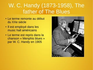 W. C. Handy (1873-1958), The
father of The Blues
● Le terme remonte au début
du XXe siécle
● Il est employé dans les
music hall américains
● Le terme est repris dans la
chanson « Menphis blues »
par W. C. Handy en 1905
 
