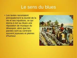 Le sens du blues
● Les textes racontaient
principalement la dureté de la
vie et ses injustices, ce qui
donna à tort au blues une
réputation de musique du
désespoir, alors que les
paroles sont au contraire
souvent joyeuses et pleines
d'humour.
 