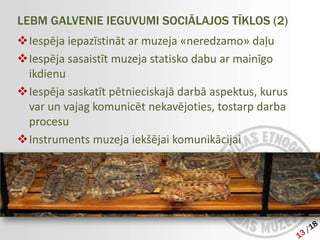 LEBM GALVENIE IEGUVUMI SOCIĀLAJOS TĪKLOS (2)
Iespēja iepazīstināt ar muzeja «neredzamo» daļu
Iespēja sasaistīt muzeja statisko dabu ar mainīgo
 ikdienu
Iespēja saskatīt pētnieciskajā darbā aspektus, kurus
 var un vajag komunicēt nekavējoties, tostarp darba
 procesu
Instruments muzeja iekšējai komunikācijai
 