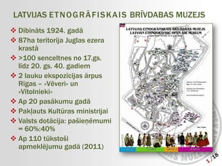 LATVIJAS E T N O G R Ā F I S K A I S BRĪVDABAS MUZEJS
 Dibināts 1924. gadā
 87ha teritorija Juglas ezera
  krastā
 >100 senceltnes no 17.gs.
  līdz 20. gs. 40. gadiem
 2 lauku ekspozīcijas ārpus
  Rīgas – «Vēveri» un
  «Vītolnieki»
 Ap 20 pasākumu gadā
 Pakļauts Kultūras ministrijai
 Valsts dotācija: pašieņēmumi
  = 60%:40%
 Ap 110 tūkstoši
  apmeklējumu gadā (2011)
 
