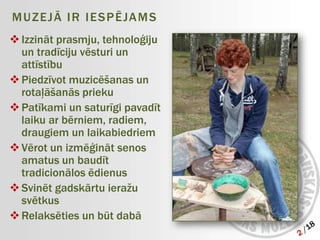 M U Z E J Ā I R I E S P Ē JA M S
 Izzināt prasmju, tehnoloģiju
  un tradīciju vēsturi un
  attīstību
 Piedzīvot muzicēšanas un
  rotaļāšanās prieku
 Patīkami un saturīgi pavadīt
  laiku ar bērniem, radiem,
  draugiem un laikabiedriem
 Vērot un izmēģināt senos
  amatus un baudīt
  tradicionālos ēdienus
 Svinēt gadskārtu ieražu
  svētkus
 Relaksēties un būt dabā
 