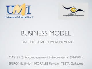 BUSINESS MODEL : 
UN OUTIL D’ACCOMPAGNEMENT 
MASTER 2 : Accompagnement Entrepreneurial 2014/2015 
SPERONEL Jimitri - MORALES Romain - TESTA Guillaume 
1 
 