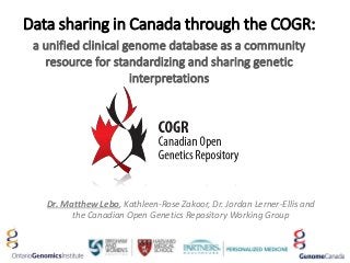 Data sharing in Canada through the COGR:
a unified clinical genome database as a community
resource for standardizing and sharing genetic
interpretations
Dr. Matthew Lebo, Kathleen-Rose Zakoor, Dr. Jordan Lerner-Ellis and
the Canadian Open Genetics Repository Working Group
 