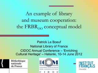 An example of library
and museum cooperation:
the FRBROO conceptual model
Patrick Le Boeuf
National Library of France
CIDOC Annual Conference – 'Enriching
Cultural Heritage' – Helsinki, 10-14 June 2012
 