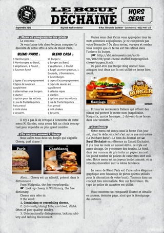 Le Bœuf
DéchainéSeptembre 2013	 Big Bad Beef fondateur	 9 Rue Théophile Gauthier - Casablanca - 0522 491 122
Blend Gourmet Burger Newspaper Hors
série
Menu et composition des plats
Le contenu
Je vous laisse très chers lecteurs comparer la
diversité de notre offre à celle de Blend Paris.
Il n’y a pas là de critique à l’encontre de votre
menu M. Garnier, nous avons fait un choix concep-
tuel pour répondre au plus grand nombre.
Un suspect nommé Cheesy
Nous avons tous deux un Burger qui s’appelle
Cheesy, quel drame !
Alors… Cheesy est un adjectif, présent dans le
dictionnaire :
From Wikipedia, the free encyclopedia
• Look up cheesy in Wiktionary, the free
dictionary.
Cheesy may refer to:
• the word:
1. Containing or resembling cheese.
2. (informally/slang) Trite, contrived, cliché.
Often of poor quality; shoddy.
3. Unintentionally disingenuous, lacking subt-
lety and lacking discernment.
Voulez vous cher Victor vous approprier tous les
mots communs anglophones, je ne comprends pas
votre démarche ? Ou alors sortez, voyagez et rendez
vous compte que ce terme est très utilisé dans
l’univers du burger.
(• http://aht.seriouseats.com/archi-
ves/2012/09/great-cheese-stuffed-burgersgrilled-
cheese-burgers.html)
Ou peut-être que Burger King devrait nous
attaquer tout deux car ils ont utilisé ce terme bien
avant.
Et tous les restaurants Italiens qui offrent des
pizzas qui portent le même nom (napolitaine,
Margarita, quatre fromages…) doivent-ils se lancer
dans une vendetta ?
La charte
Notre menu est conçu sous la forme d’un jour-
nal, dont le rédac en chef n’est autre que moi-même
(Le Méchant Bœuf). Le nom du Journal est Le
Bœuf Déchaîné en référence au Canard Enchaîné.
Il y a tous les mois un nouvel édito. Le style est
assez vintage. On y retrouve des dessins. Le fond,
dans des nuances de gris imite un papier journal.
Un grand nombre de polices de caractères sont utili-
sées. Notre menu est un joyeux bordel assumé, et sa
récente rénovation suit la même tendance.
Le menu de Blend Paris est d’une sobre élégance
graphique avec beaucoup de pictos (pictos utilisés
pour la décoration de votre local). Toujours dans un
concept très minimaliste. Noir sur fond blanc. Un
type de police de caractère est utilisé.
Vous trouverez un comparatif illustré et détaillé
en annexe, dernière page, ainsi que le témoignage
des auteurs.
Blend Paris :
9 Hamburgers :
6 Hamburgers au Bœuf,
1 Végétarien, 1 Poulet ,
1 Saumon fumé
2 types d’accompagnement
0 types de sauce en
supplément
0 alternatives aux burgers
0 starter
0 option pour les enfants
0 jus de fruits/légumes
frais pressé
0 milk shake
2 desserts
Blend Casa :
11 Burgers :
5 Burgers au Bœuf,
1 Végétarien , 1 Poulet
1 Bagel saumon gravelax, 1
Daurade, 1 Dromadaire,
1 Sushi Burger.
5 types d’accompagnement
6 types de sauces en
supplément
6 salades repas
2 starters
3 options pour les enfants
3 jus de fruits/légumes
frais pressé
4 milk shakes
3 desserts
CasablancaParis
Santiago
 