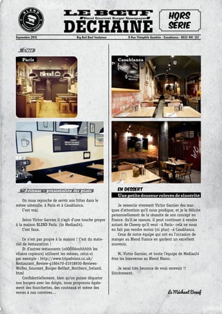 Le Bœuf
DéchainéSeptembre 2013	 Big Bad Beef fondateur	 9 Rue Théophile Gauthier - Casablanca - 0522 491 122
Blend Gourmet Burger Newspaper Hors
série
Déco
Friteuse – présentation des plats
On nous reproche de servir nos frites dans le
même ustensile, à Paris et à Casablanca.
C’est vrai.
Selon Victor Garnier il s’agit d’une touche propre
à la maison BLEND Paris. (in Medias24).
C’est faux.
Ce n’est pas propre à la maison ! C’est du mate-
riel de restauration !
Et d’autres restaurants (oôOÔOôoohhhhh les
vilains copieurs) utilisent les mêmes, celui-ci
par exemple : http://www.tripadvisor.co.uk/
Restaurant_Review-g186470-d1918930-Reviews-
Wolfes_Gourmet_Burger-Belfast_Northern_Ireland.
html
Confidentiellement, bien qu’on puisse déguster
nos burgers avec les doigts, nous proposons égale-
ment des fourchettes, des couteaux et même des
verres à nos convives…
CasablancaParis
En Dessert
Une petite douceur relevée de sincérité
Je remercie vivement Victor Garnier des mar-
ques d’attention qu’il nous prodigue, et je le félicite
personnellement de la réussite de son concept en
France. Qu’il se rassure, il peut continuer à vendre
autant de Cheesy qu’il veut –à Paris– cela ne nous
en fait pas vendre moins (ni plus) –à Casablanca.
Ceux de notre équipe qui ont eu l’occasion de
manger au Blend France en gardent un excellent
souvenir.
M. Victor Garnier, et toute l’équipe de Medias24
êtes les bienvenus au Blend Maroc.
Je serai très heureux de vous recevoir !!
Sincèrement.
Le Méchant Boeuf
 