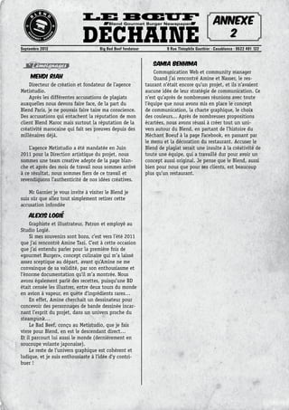 Le Bœuf
DéchainéSeptembre 2013	 Big Bad Beef fondateur	 9 Rue Théophile Gauthier - Casablanca - 0522 491 122
Blend Gourmet Burger Newspaper
Témoignages
Mehdi Riah
Directeur de création et fondateur de l’agence
Metistudio.
Après les différentes accusations de plagiats
auxquelles nous devons faire face, de la part du
Blend Paris, je ne pouvais faire taire ma conscience.
Des accusations qui entachent la réputation de mon
client Blend Maroc mais surtout la réputation de la
créativité marocaine qui fait ses preuves depuis des
millénaires déjà.
L’agence Metistudio a été mandatée en Juin
2011 pour la Direction artistique du projet, nous
sommes une team creative adepte de la page blan-
che et après des mois de travail nous sommes arrivé
à ce résultat, nous sommes fiers de ce travail et
revendiquons l’authenticité de nos idées créatives.
Mr Garnier je vous invite à visiter le Blend je
suis sûr que allez tout simplement retirer cette
accusation infondée
Alexis Logié
Graphiste et illustrateur. Patron et employé au
Studio Logié.
Si mes souvenirs sont bons, c’est vers l’été 2011
que j’ai rencontré Amine Tazi. C’est à cette occasion
que j’ai entendu parler pour la première fois de
«gourmet Burger», concept culinaire qui m ’ a laissé
assez sceptique au départ, avant qu’Amine ne me
convainque de sa validité, par son enthousiasme et
l’énorme documentation qu’il m ’ a montrée. Nous
avons également parlé des recettes, puisqu’une BD
était censée les illustrer, entre deux tours du monde
en avion à vapeur, en quète d’ingrédients rares…
En effet, Amine cherchait un dessinateur pour
concevoir des personnages de bande dessinée incar-
nant l’esprit du projet, dans un univers proche du
steampunk…
Le Bad Beef, conçu au Metistudio, que je fais
vivre pour Blend, en est le descendant direct…
Et il parcourt lui aussi le monde (dernièrement en
soucoupe volante japonaise).
Le reste de l’univers graphique est cohérent et
ludique, et je suis enthousiaste à l’idée d’y contri-
buer !
Samia Benhima
Communication Web et community manager
Quand j’ai rencontré Amine et Nasser, le res-
taurant n’était encore qu’un projet, et ils n’avaient
aucune idée de leur stratégie de communication. Ce
n’est qu’après de nombreuses réunions avec toute
l’équipe que nous avons mis en place le concept
de communication, la charte graphique, le choix
des couleurs... Après de nombreuses propositions
écartées, nous avons réussi à créer tout un uni-
vers autour du Blend, en partant de l’histoire du
Méchant Boeuf à la page Facebook, en passant par
le menu et la décoration du restaurant. Accuser le
Blend de plagiat serait une insulte à la créativité de
toute une équipe, qui a travaillé dur pour avoir un
concept aussi original. Je pense que le Blend, aussi
bien pour nous que pour ses clients, est beaucoup
plus qu’un restaurant.
Annexe
2
 