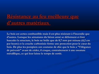 Résistance au feu meilleure queRésistance au feu meilleure que
d'autres matériauxd'autres matériaux
Le bois est certes combustible mais il est plus résistant à l’incendie queLe bois est certes combustible mais il est plus résistant à l’incendie que
d’autres. Lorsque les armatures du béton armé se déforment et fontd’autres. Lorsque les armatures du béton armé se déforment et font
basculer la structure, le bois ne brûle que de 0,7 mm par minute (4,2 cmbasculer la structure, le bois ne brûle que de 0,7 mm par minute (4,2 cm
par heure) et la couche carbonisée forme une protection pour le cœur dupar heure) et la couche carbonisée forme une protection pour le cœur du
bois. De plus les pompiers ont coutume de dire que le bois a "l'élégancebois. De plus les pompiers ont coutume de dire que le bois a "l'élégance
de prévenir" avant de céder, il craque, contrairement à une ossaturede prévenir" avant de céder, il craque, contrairement à une ossature
métalllique, ce qui leur laisse le temps de sortir.métalllique, ce qui leur laisse le temps de sortir.
 