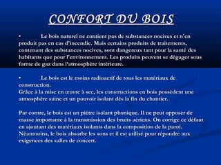 •• Le bois naturel ne contient pas de substances nocives et n'enLe bois naturel ne contient pas de substances nocives et n'en
produit pas en cas d'incendie. Mais certains produits de traitements,produit pas en cas d'incendie. Mais certains produits de traitements,
contenant des substances nocives, sont dangereux tant pour la santé descontenant des substances nocives, sont dangereux tant pour la santé des
habitants que pour l'environnement. Les produits peuvent se dégager soushabitants que pour l'environnement. Les produits peuvent se dégager sous
forme de gaz dans l’atmosphère intérieure.forme de gaz dans l’atmosphère intérieure.
•• Le bois est le moins radioactif de tous les matériaux deLe bois est le moins radioactif de tous les matériaux de
construction.construction.
Grâce à la mise en œuvre à sec, les constructions en bois possèdent uneGrâce à la mise en œuvre à sec, les constructions en bois possèdent une
atmosphère saine et un pouvoir isolant dès la fin du chantier.atmosphère saine et un pouvoir isolant dès la fin du chantier.
Par contre, le bois est un piètre isolant phonique. Il ne peut opposer dePar contre, le bois est un piètre isolant phonique. Il ne peut opposer de
masse importante à la transmission des bruits aériens. On corrige ce défautmasse importante à la transmission des bruits aériens. On corrige ce défaut
en ajoutant des matériaux isolants dans la composition de la paroi.en ajoutant des matériaux isolants dans la composition de la paroi.
Néanmoins, le bois absorbe les sons et il est utilisé pour répondre auxNéanmoins, le bois absorbe les sons et il est utilisé pour répondre aux
exigences des salles de concert.exigences des salles de concert.
CONFORT DU BOISCONFORT DU BOIS
 