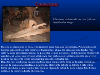 CouvertureCouverture
Fabrication traditionnelle des essis (tuiles en
bois) dans les Vosges
Il existe de vieux toits en bois, et ils résistent assez bien aux intempéries. Pourtant ils sont
les plus exposés! Mais si la toiture est bien pentue, et que les bardeaux sont fendus (pas
sciés !), assez grossièrement pour ne pas coller les uns aux autres, et donc ne pas produire de
capillarité et laisser une certaine aération, le tout sèche assez rapidement après une averse
pour ne pas laisser le temps aux champignons de se développer.
Dans les pays où il neige beaucoup, il faut tenir compte de la fonte de la neige du toit. Au-
dessus de la maison, chauffée, la neige fond. Mais sur le débord de toiture il gèle et il se
forme une digue de glace qui retient l’eau au niveau du début du porte-à-faux. Une bonne
isolation de toiture réduit le phénomène.
 