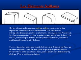 Les Éléments SaillantsLes Éléments Saillants
On prévoit des revêtements en cuivre,en zinc ou autre, sur la face
supérieure des éléments de construction en bois exposés aux
intempéries (pergolas, poutres et charpentes prolongées vers l’extérieur).
Les éléments exposés à la pluie ne présenteront pas de bois de bout vers
le haut, seront coupés de biais plutôt qu’horizontalement, auront des
profils étudiés pour le rejet de l’eau.
Ci-dessus : À gauche, un poteau coupé droit sera vite détérioré par l’eau qui
y restera stagnante.. À droite, une planche protège le poteau tout en
présentant des fibres couchées à l’eau, qui ne pourra que difficilement y
pénétrer. C’est la meilleure solution.
 