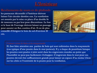 L’IntérieurL’Intérieur
Revêtements de murs et de plafonds
les panneaux décoratifs à l’intérieur doivent
laisser l’air circuler derrière eux. La ventilation
est assurée par la mise en place d’un double lit
de tasseaux ou par leur pose discontinue. Le bas
et le haut de l’ouvrage doivent laisser un passage
pour assurer un flux continu d’air. Il est de plus
conseillé d’éloigner le bois du sol d’environ 10
cm.
Contact entre le bois et la maçonnerie
IL faut faire attention aux parties de bois qui sont enfermées dans la maçonnerie
(cas typique d'une poutre dans le mur porteur). Il y a risque de pourriture lorsque
les poutres sont posées à joint serré dans les engravures murales au point que
l’humidité ne peut pas facilement s’échapper. L’engravure dans le mur pour ces
poutres devrait être suffisamment grande pour laisser un espace d’au moins 1.5cm
sur les côtés et l’extrémité de la poutre pour la ventilation.
 