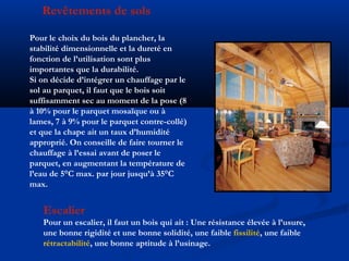 Revêtements de sols
Pour le choix du bois du plancher, la
stabilité dimensionnelle et la dureté en
fonction de l’utilisation sont plus
importantes que la durabilité.
Si on décide d’intégrer un chauffage par le
sol au parquet, il faut que le bois soit
suffisamment sec au moment de la pose (8
à 10% pour le parquet mosaïque ou à
lames, 7 à 9% pour le parquet contre-collé)
et que la chape ait un taux d’humidité
approprié. On conseille de faire tourner le
chauffage à l’essai avant de poser le
parquet, en augmentant la température de
l’eau de 5°C max. par jour jusqu’à 35°C
max.
Escalier
Pour un escalier, il faut un bois qui ait : Une résistance élevée à l’usure,
une bonne rigidité et une bonne solidité, une faible fissilité, une faible
rétractabilité, une bonne aptitude à l’usinage.
 
