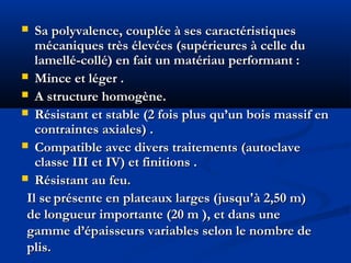  Sa polyvalence, couplée à ses caractéristiquesSa polyvalence, couplée à ses caractéristiques
mécaniques très élevées (supérieures à celle dumécaniques très élevées (supérieures à celle du
lamellé-collé) en fait un matériau performant :lamellé-collé) en fait un matériau performant :
 Mince et léger .Mince et léger .
 A structure homogène.A structure homogène.
 Résistant et stable (2 fois plus qu’un bois massif enRésistant et stable (2 fois plus qu’un bois massif en
contraintes axiales) .contraintes axiales) .
 Compatible avec divers traitements (autoclaveCompatible avec divers traitements (autoclave
classe III et IV) et finitions .classe III et IV) et finitions .
 Résistant au feu.Résistant au feu.
Il seIl se présente en plateaux larges (jusqu'à 2,50 m)présente en plateaux larges (jusqu'à 2,50 m)
de longueur importante (20 m ), et dans unede longueur importante (20 m ), et dans une
gamme d’épaisseurs variables selon le nombre degamme d’épaisseurs variables selon le nombre de
plis.plis.
 