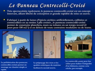 Le Panneau Contrecollé-CroiséLe Panneau Contrecollé-Croisé
 Très spectaculaire également, le panneau contrecollé-croisé est un conceptTrès spectaculaire également, le panneau contrecollé-croisé est un concept
innovant, alliant liberté de conception et grande rapidité de mise en œuvre.innovant, alliant liberté de conception et grande rapidité de mise en œuvre.
 Fabriqué à partir de lames d’épicéa séchées artificiellement, calibrées etFabriqué à partir de lames d’épicéa séchées artificiellement, calibrées et
contrecollées en au moins 3 plis croisés , le panneau contrecollé-croisécontrecollées en au moins 3 plis croisés , le panneau contrecollé-croisé
permet de construire planchers, murs ou toitures en un temps record (2permet de construire planchers, murs ou toitures en un temps record (2
jours pour 150 m2 !) et en dehors de toute contrainte modulaire ou de trame.jours pour 150 m2 !) et en dehors de toute contrainte modulaire ou de trame.
La préfabrication des panneaux
contrecollés-croisés permet un
montage sur chantier simple et
rapide.
Le préperçage des murs et les
qualités esthétiques du matériau
facilitent le second oeuvre.
Le contrecollé-croisé peut être
utilisé pour réaliser l'intégralité
d'un bâtiment, comme cette
crèche, par exemple.
 