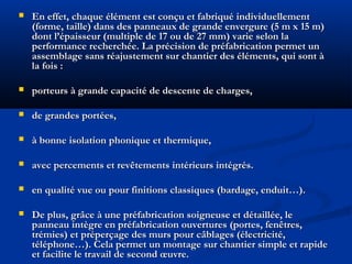 En effet, chaque élément est conçu et fabriqué individuellementEn effet, chaque élément est conçu et fabriqué individuellement
(forme, taille) dans des panneaux de grande envergure (5 m x 15 m)(forme, taille) dans des panneaux de grande envergure (5 m x 15 m)
dont l’épaisseur (multiple de 17 ou de 27 mm) varie selon ladont l’épaisseur (multiple de 17 ou de 27 mm) varie selon la
performance recherchée. La précision de préfabrication permet unperformance recherchée. La précision de préfabrication permet un
assemblage sans réajustement sur chantier des éléments, qui sont àassemblage sans réajustement sur chantier des éléments, qui sont à
la fois :la fois :
 porteurs à grande capacité de descente de charges,porteurs à grande capacité de descente de charges,
 de grandes portées,de grandes portées,
 à bonne isolation phonique et thermique,à bonne isolation phonique et thermique,
 avec percements et revêtements intérieurs intégrés.avec percements et revêtements intérieurs intégrés.
 en qualité vue ou pour finitions classiques (bardage, enduit…).en qualité vue ou pour finitions classiques (bardage, enduit…).
 De plus, grâce à une préfabrication soigneuse et détaillée, leDe plus, grâce à une préfabrication soigneuse et détaillée, le
panneau intègre en préfabrication ouvertures (portes, fenêtres,panneau intègre en préfabrication ouvertures (portes, fenêtres,
trémies) et préperçage des murs pour câblages (électricité,trémies) et préperçage des murs pour câblages (électricité,
téléphone…). Cela permet un montage sur chantier simple et rapidetéléphone…). Cela permet un montage sur chantier simple et rapide
et facilite le travail de second œuvre.et facilite le travail de second œuvre.
 