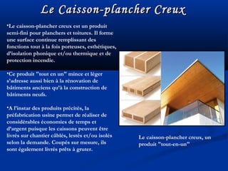 Le Caisson-plancher CreuxLe Caisson-plancher Creux
•Le caisson-plancher creux est un produit
semi-fini pour planchers et toitures. Il forme
une surface continue remplissant des
fonctions tout à la fois porteuses, esthétiques,
d’isolation phonique et/ou thermique et de
protection incendie.
•Ce produit "tout en un" mince et léger
s’adresse aussi bien à la rénovation de
bâtiments anciens qu’à la construction de
bâtiments neufs.
•A l’instar des produits précités, la
préfabrication usine permet de réaliser de
considérables économies de temps et
d’argent puisque les caissons peuvent être
livrés sur chantier câblés, lestés et/ou isolés
selon la demande. Coupés sur mesure, ils
sont également livrés prêts à gruter.
Le caisson-plancher creux, un
produit "tout-en-un"
 
