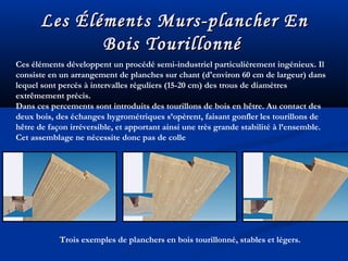 Les Éléments Murs-plancher EnLes Éléments Murs-plancher En
Bois TourillonnéBois Tourillonné
Ces éléments développent un procédé semi-industriel particulièrement ingénieux. Il
consiste en un arrangement de planches sur chant (d'environ 60 cm de largeur) dans
lequel sont percés à intervalles réguliers (15-20 cm) des trous de diamètres
extrêmement précis.
Dans ces percements sont introduits des tourillons de bois en hêtre. Au contact des
deux bois, des échanges hygrométriques s’opèrent, faisant gonfler les tourillons de
hêtre de façon irréversible, et apportant ainsi une très grande stabilité à l’ensemble.
Cet assemblage ne nécessite donc pas de colle
Trois exemples de planchers en bois tourillonné, stables et légers.
 