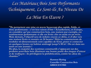 Les Matériaux Bois Sont PerformantsLes Matériaux Bois Sont Performants
Techniquement, Le Sont-ils Au Niveau DeTechniquement, Le Sont-ils Au Niveau De
La Mise En Œuvre ?La Mise En Œuvre ?
"Ils permettent une mise en œuvre beaucoup plus rapide, fiable, et"Ils permettent une mise en œuvre beaucoup plus rapide, fiable, et
donc performante : c'est leur raison d'être ! Actuellement, en Europe,donc performante : c'est leur raison d'être ! Actuellement, en Europe,
on considère qu'une construction bois, une maison par exemple, eston considère qu'une construction bois, une maison par exemple, est
extrêmement performante si elle est livrée clés en main en un mois.extrêmement performante si elle est livrée clés en main en un mois.
Mais demain, l'objectif sera de réduire encore ce délai, et d'aller versMais demain, l'objectif sera de réduire encore ce délai, et d'aller vers
une maison livrée et montée en 24 heures ! Déjà les constructeurs deune maison livrée et montée en 24 heures ! Déjà les constructeurs de
modules tri-dimensionnels sont capables de livrer, poser et connectermodules tri-dimensionnels sont capables de livrer, poser et connecter
en quelques heures un habitat aménagé jusqu'à 50 m². On est dans sesen quelques heures un habitat aménagé jusqu'à 50 m². On est dans ses
murs en une journée !murs en une journée !
De plus, la majorité des systèmes constructifs s'appuyant sur desDe plus, la majorité des systèmes constructifs s'appuyant sur des
produits semi-finis bois éliminent une bonne partie des risques d'erreurproduits semi-finis bois éliminent une bonne partie des risques d'erreur
et de malfaçon : ils privilégient la préfabrication, contre les aléas duet de malfaçon : ils privilégient la préfabrication, contre les aléas du
chantier."chantier."
Hartmut Hering
Conseiller Construction Bois
ARBOCENTRE
 