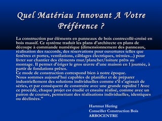 Quel Matériau Innovant A VotreQuel Matériau Innovant A Votre
Préférence ?Préférence ?
La construction par éléments en panneaux de bois contrecollé-croisé enLa construction par éléments en panneaux de bois contrecollé-croisé en
bois massif. Ce système traduit les plans d'architecte en plans debois massif. Ce système traduit les plans d'architecte en plans de
découpe à commande numérique (dimensionnement des panneaux,découpe à commande numérique (dimensionnement des panneaux,
réalisation des raccords, des réservations pour ouvertures telles queréalisation des raccords, des réservations pour ouvertures telles que
fenêtres et portes, ventilations, câblages électriques, trémies...) pourfenêtres et portes, ventilations, câblages électriques, trémies...) pour
livrer sur chantier des éléments mur/plancher/toiture prêts aulivrer sur chantier des éléments mur/plancher/toiture prêts au
montage. Il permet d'ériger le gros œuvre d'une maison en 1 journée, àmontage. Il permet d'ériger le gros œuvre d'une maison en 1 journée, à
partir de fondations prêtes.partir de fondations prêtes.
Ce mode de construction correspond bien à notre époque.Ce mode de construction correspond bien à notre époque.
Nous sommes aujourd'hui capables de planifier et de préparerNous sommes aujourd'hui capables de planifier et de préparer
industriellement des solutions individuelles comme s’il s'agissait deindustriellement des solutions individuelles comme s’il s'agissait de
séries, et par conséquent de construire avec une grande rapidité ! Avecséries, et par conséquent de construire avec une grande rapidité ! Avec
ce procédé, chaque projet est étudié et ensuite réalisé, comme avec unce procédé, chaque projet est étudié et ensuite réalisé, comme avec un
patron de couture, permettant des réalisations individuelles, identiquespatron de couture, permettant des réalisations individuelles, identiques
ou déclinées."ou déclinées."
Hartmut Hering
Conseiller Construction Bois
ARBOCENTRE
 