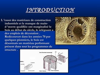 INTRODUCTIONINTRODUCTION
L ’essor des matériaux de constructionL ’essor des matériaux de construction
industriels et le manque de main-industriels et le manque de main-
d ’œuvre qualifiée ont marginalisé led ’œuvre qualifiée ont marginalisé le
bois au début du siècle, le reléguant abois au début du siècle, le reléguant a
des emplois de décoration .des emplois de décoration .
Redécouvert dans les années 70 parRedécouvert dans les années 70 par
quelques pionniers, le bois estquelques pionniers, le bois est
désormais un matériau performantdésormais un matériau performant
présent dans tout les programmes deprésent dans tout les programmes de
structure .structure .
 