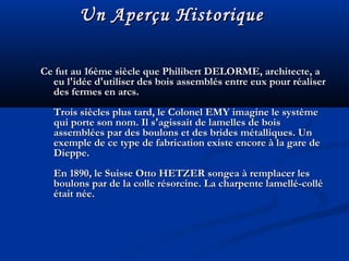 Ce fut au 16ème siècle que Philibert DELORME, architecte, aCe fut au 16ème siècle que Philibert DELORME, architecte, a
eu l'idée d'utiliser des bois assemblés entre eux pour réalisereu l'idée d'utiliser des bois assemblés entre eux pour réaliser
des fermes en arcs.des fermes en arcs.
Trois siècles plus tard, le Colonel EMY imagine le systèmeTrois siècles plus tard, le Colonel EMY imagine le système
qui porte son nom. Il s'agissait de lamelles de boisqui porte son nom. Il s'agissait de lamelles de bois
assemblées par des boulons et des brides métalliques. Unassemblées par des boulons et des brides métalliques. Un
exemple de ce type de fabrication existe encore à la gare deexemple de ce type de fabrication existe encore à la gare de
Dieppe.Dieppe.
En 1890, le Suisse Otto HETZER songea à remplacer lesEn 1890, le Suisse Otto HETZER songea à remplacer les
boulons par de la colle résorcine. La charpente lamellé-colléboulons par de la colle résorcine. La charpente lamellé-collé
était née.était née.
Un Aperçu HistoriqueUn Aperçu Historique
 
